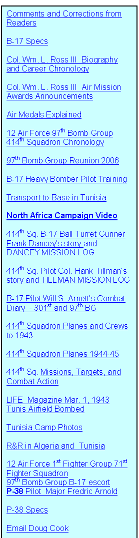 Text Box: Comments and Corrections from Readers

B-17 Specs

Col. Wm. L. Ross III  Biography and Career Chronology

Col. Wm. L. Ross III  Air Mission Awards Announcements

Air Medals Explained

12 Air Force 97th Bomb Group 414th Squadron Chronology 

97th Bomb Group Reunion 2006

B-17 Heavy Bomber Pilot Training

Transport to Base in Tunisia

North Africa Campaign Video

414th Sq. B-17 Ball Turret Gunner  Frank Dancey�s story and DANCEY MISSION LOG

414th Sq. Pilot Col. Hank Tillman�s story and TILLMAN MISSION LOG

B-17 Pilot Will S. Arnett�s Combat Diary  - 301st and 97th BG

414th Squadron Planes and Crews
to 1943

414th Squadron Planes 1944-45

414th Sq. Missions, Targets, and Combat Action

LIFE  Magazine Mar. 1, 1943    Tunis Airfield Bombed

Tunisia Camp Photos

R&R in Algeria and  Tunisia

12 Air Force 1st Fighter Group 71st Fighter Squadron  
97th Bomb Group B-17 escort
P-38 Pilot  Major Fredric Arnold

P-38 Specs

Email Doug Cook




